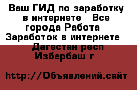 Ваш ГИД по заработку в интернете - Все города Работа » Заработок в интернете   . Дагестан респ.,Избербаш г.